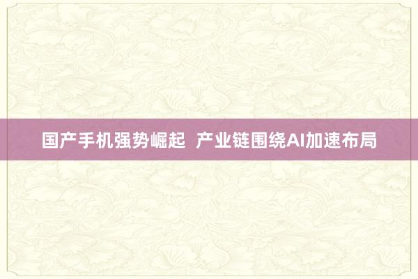 国产手机强势崛起  产业链围绕AI加速布局